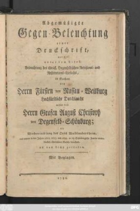 Abgemüßigte Gegenbeleuchtung einer Druckschrift, welche unter dem Titel: Beleuchtung des Gräfl. Degenfeldischen Revisions-, Restitutions-Gesuchs, in Sachen des Herrn Fürsten von Nassau-Weilburg Hochfürstliche Durchlaucht wider den Grafen August Christoph von Degenfeld-Schönburg; die Wiedereinlösung des Orts Waldlaubersheim, und anderer in den Jahren 1615. 1617. und 1625. an die Schönburgische Familie wiederkäuflich überlassene Gefälle betreffend, an das Licht getreten : Mit Beylagen