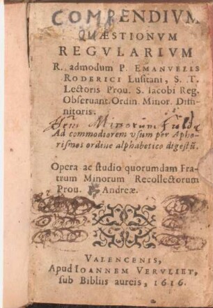 Compendivm Qvaestionvm Regvlarivm : R. admodum P. Emanvelis Roderici Lusitani, S.T. Lectoris, Prou. S. Iacobi Reg. Obseruant. Ordin. Minor. Diffinitoris : ad commodiorem usum per Aphorismos ordine alphabetico digestu[m]