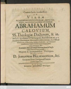 Carmen serius transmissum. Ad Virum Plurimum Reverendum ... Dominum Abrahamum Calovium, SS. Theologiae Doctorem, & in inclyta Academia Witebergensi Professorem ... Dominum Antecessorem et Fratrem suum in Christo instar Parentis honorandum; Magnum & incomparabilem Theologum Dominum D. Johannem Hülsemannum, &c. Socerum suum famigeratissimum acerbe lugentem