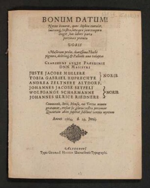 Bonum Datum! Novus honores, quos Sophia contulit, laurumq[ue], vestra, laeta quae iam tempora cingit, haec labore parta pertinaci praemia Vobis ... Clarissimi atque Praeeximii Dnn. Magistri Iuste Jacobe Mullere Tobia Gabriel Ruprechte} Norib. Andrea Zeltnere Altdorf. Wolfgange Scharmanne Johannes Ulrice Riednere} Norib. Communis ... Anno 1664. d. 29. Iunii