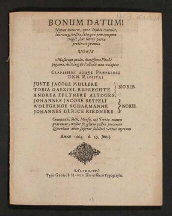 Bonum Datum! Novus honores, quos Sophia contulit, laurumq[ue], vestra, laeta quae iam tempora cingit, haec labore parta pertinaci praemia Vobis ... Clarissimi atque Praeeximii Dnn. Magistri Iuste Jacobe Mullere Tobia Gabriel Ruprechte} Norib. Andrea Zeltnere Altdorf. Wolfgange Scharmanne Johannes Ulrice Riednere} Norib. Communis ... Anno 1664. d. 29. Iunii