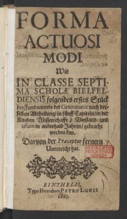 Forma Actuosi Modi Wie In Classe Septima Scholae Bielfeldiensis folgendes erstes Stück des Fundaments der Grammatic nach derselben Abtheilung/ in fünff Capiteln/ in der Knaben Wissenschaft/ Verstand und usum in anderhalb Jahren/ gebracht werden kan : Darvon der Praeceptor fernern Unterricht hat