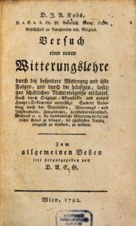 D.J.A. Kobs, D.a.E.u.d. Ch. Pf. Bayerisch Moral. Oecon. Gesellschaft zu Burghausen ord. Mitglied. Versuch einer neuen Witterungslehre durch die besondere Witterung und ihre Folgen, und durch die häufigen, heftigen schädlichen Naturereigniße erläutert : Auch durch Original-Aktenstükke und andere Haupt-Dokumente unterstützt. Sammt Anleitung nach der Naturlehre, Witterungs- und Insektenkunde, Zeitgeschichte, Forstkulturwißenschaft, Mechanik etc. etc. die unordentliche Witterung wider ins rechte Geleis zu bringen, die schädlichen Naturereignisse zu mindern, zu mildern