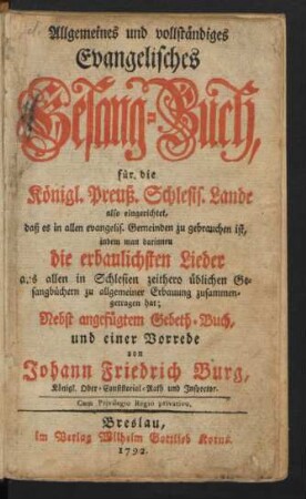 Allgemeines und vollständiges Evangelisches Gesang-Buch : für die Königl. Preuß. Schlesis. Lande also eingerichtet, daß es in allen evangelis. Gemeinden zu gebrauchen ist, indem man darinnendie erbaulichsten Lieder aus allen in Schlesien zeithero üblichen Gesangbüchern zu allgemeiner Erbauung zusammengetragen hat; Nebst angefügtem Gebeth-Buch, und einer Vorrede, von Johann Friedrich Burg, Königl. Ober-Consistorial-Rath und Inspector.