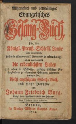 Allgemeines und vollständiges Evangelisches Gesang-Buch : für die Königl. Preuß. Schlesis. Lande also eingerichtet, daß es in allen evangelis. Gemeinden zu gebrauchen ist, indem man darinnendie erbaulichsten Lieder aus allen in Schlesien zeithero üblichen Gesangbüchern zu allgemeiner Erbauung zusammengetragen hat; Nebst angefügtem Gebeth-Buch, und einer Vorrede, von Johann Friedrich Burg, Königl. Ober-Consistorial-Rath und Inspector.