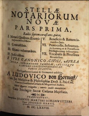 Stellae Notariorum Novae Pars ... : Radiis septem coruscans, puta; I. Notarii qualitate, Examine, Iuramento, Officio. II. Contractibus. III. Ultimis voluntatibus. IV. Iudicialibus. V. Beneficiis & Renunciationibus Iuris. VI. Protocollis, Instrumentis, horumq[ue] ut & Processuum Privilegiorumq[ue] insinuatione. VII. Vocabulis & Phrasibus Notarialibus. E Jvre Canonico, Civili, Avrea Bvlla, Ordinatione Camerae, Aliisqve S. Imperii Constitvtionibvs Et Variis Statvtis, Per Quaestiones Latine & Germanice exhibita. 1