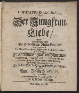 Disputatio Inauguralis, Von Der Jungfrau-Liebe : Welche Mit Einwilligung Der Hochlöblichen Weiber-Facultät/ Unter dem Schutz Der ... Frauen/ Fr. Christina Amalia von Blumenau, Vornehmen Doctorin und Professorin der berühmten Jungfer-Hohen-Schule in Wittenberg/ Ihrer grossen Lehrerin und Patronin/ Die höchste Ehre des Braut-Bettes zu erlangen öffentlich hielte
