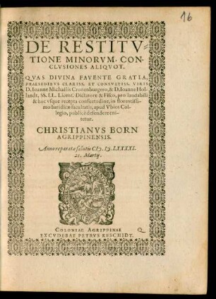 DE RESTITV=||TIONE MINORVM, CON-||CLVSIONES ALIQVOT.|| QVAS DIVINA FAVENTE GRATIA,|| PRAESIDIBVS CLARISS. ET CONSVLTISS. VIRIS || D. Ioanne Michaelis Cronenburgero, & D. Ioanne Hol-||landt, SS. LL. Licent. Dictatore & Fisco, pro laudabili || & huc vsque recepta consuetudine, in florentissi-||mo Iuridicae facultatis, apud Vbios Col-||legio, publicè defendere eni-||tetur.|| CHRISTIANVS BORN || AGRIPPINENSIS.|| Anno ... M.D.LXXXXI.|| 21. Martij.||