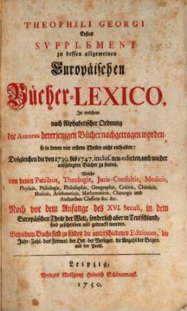 Theophili Georgi[i], Buchhändlers in Leipzig, Allgemeines Europäisches Bücher-Lexicon : In welchem nach Ordnung des Dictionarii die allermeisten Autores oder Gattungen von Büchern zu finden, Welche ... noch vor dem Anfange des XVI. Seculi bis 1739 inclusive, und also in mehr als zweyhundert Jahren, in dem Europäischen Theile der Welt, sonderlich aber in Teutschland, sind geschrieben und gedrucket worden ..., [6,1]. Erstes Supplement ..., In welchem nach Alphabetischer Ordnung die Autores dererjenigen Bücher nachgetragen worden, so in denen vier erstern Theilen nicht enthalten: Desgleichen die von 1739. bis 1747. inclus. neu-edirten, und wieder aufgelegten Bücher zu finden ...