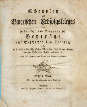 Schauplatz des Baierischen Erbfolgskrieges oder Historische und Geographische Beyträge zur Geschichte des Krieges, welcher nach Ableben des Churfürsten Maximilian Josephs von Baiern über den Besitz seiner Länder entstanden ist : durch Landcharten und Plane der Armeen erläutert, Sechstes Stück : Mit der Landcharte von Baiern
