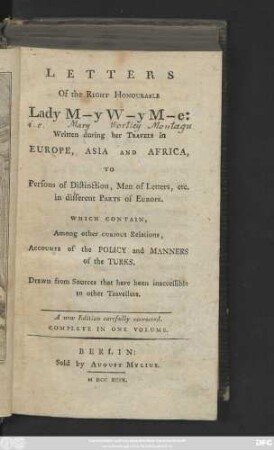 Letters Of the Right Honourable Lady M-y W-y M-e: Written during her Travels in Europe, Asia And Africa, To Persons of Distinction, Men of Letters, etc. in different Parts of Europe : Which Contain, Among other Curious Relations, Accounts of the Policy and Manners of the Turks ; Drawn from Sources that have been inaccessible to other Travellers