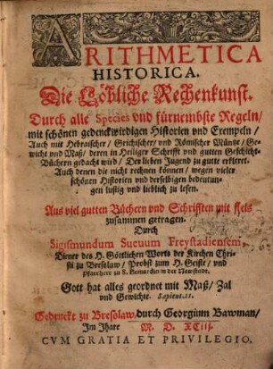 Arithmetica Historica : Die Löbliche Rechenkunst. Durch alle Species vnd fürnembste Regeln, mit schönen gedenckwirdigen Historien vnd Exempeln, Auch mit Hebraischer, Griechischer, vnd Römischer Müntze, Gewicht vnd Maß ... ; Aus viel gutten Büchern vnd Schrifften mit fleis zusammen getragen