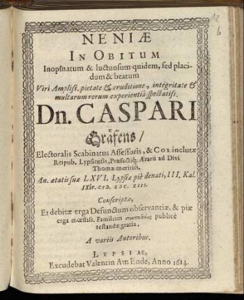 Neniae In Obitum Inopinatum & luctuosum quidem, sed placidum & beatum Viri Ampliss. pietate & eruditione, integritate & multarum rerum experientia spectatiss. Dn. Casparis Gräfens/ Electoralis Scabinatus Assessoris, & Cos inclutae Reipub. Lypsiensis, Praefectiq[ue] Aerarii ad Divi Thomae meritiss. An. aetatis suae LXVI. Lypsiae pie denati, III. Kal. IXbr. M.DC.XIII.