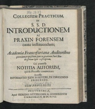 Collegium Practicum, In S. S. D. Introductionem Ad Praxin Forensem caute instituendam : in Academia Francofurtana Auditoribus quondam propositum iam in gratiam Fori Studiosorum typis exscriptum ; Cui praemissa Notitia Autorum, qui de Processu commentati