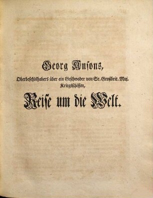 Des Herrn Admirals, Lord Ansons Reise um die Welt : welche Er als Oberbefehlshaber über ein Geschwader von Sr. Großbritannischen Majestät Kriegsschiffen, die zu einer Unternehmung in die Südsee ausgeschickt worden, in den Jahren 1740, 41, 42, 43, 44, verrichtet hat ... nebst vielen Kupfertafeln und Landkarten