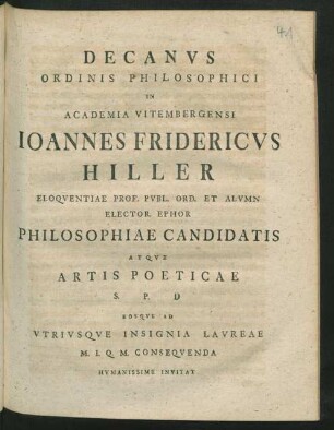 Decanvs Ordinis Philosophici In Academia Vitembergensi Ioannes Fridericvs Hiller Eloqventiae Prof. Pvbl. Ord. Et Alvmn Elector. Ephor Philosophiae Candidatis Atqve Artis Poeticae S. P. D Eosqve Ad Vtrivsqve Insignia Lavreae M. I. Q. M. Conseqvenda Hvmanissime Invitat