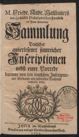 M. Friedr. Andr. Hallbauers der Hochlöbl. Philosophischen Facultät zu Jena Adjuncts Sammlung Teutscher auserlesener sinnreicher Inscriptionen nebst einer Vorrede darinne von den teutschen Inscriptionen überhaupt eine historische Nachricht ertheilet wird