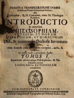 Donati A Transfiguratione Domini Scholarum Piarum Campidonæ Rectoris, alias Philosophiæ, & Ss. Canonum, nunc Ss. Theologiæ Professoris Introductio In universam Philosophiam, Veterem, Et Novam, Exegeticam, Et Dialecticam : Usui, & commodo studiosæ Iuventutis antehac edita, 1. Apparatum ad universam Philosophiam, & Philosophiae partem Logicam seu Rationalem complectens