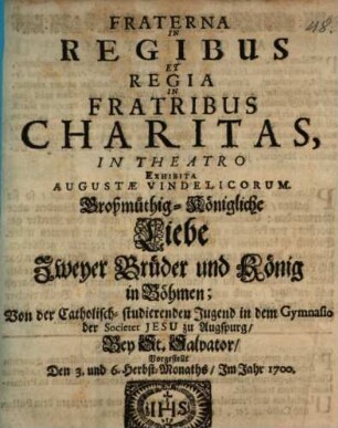 Fraterna In Regibus Et Regia In Fratribus Charitas : Großmüthig-Königliche Liebe Zweyer Brüder und König in Böhmen ; Von der Catholisch-studierenden Jugend in dem Gymnasio der Societet Jesu zu Augspurg/ Bey St. Salvator/ Vorgestellt Den 3. und 6. Herbst-Monaths/ Im Jahr 1700