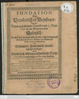 Fundation Der Priesterlichen Beysteuer/ Welche Beym gehaltenen Synodo am 3. Sept. 1656. in der Superintendur Delitzsch ... Ihren hinterbleibenden Wittben und Wäysen zur Hülffe ... von Gesampter Fraternität ... bewilliget/ Und Einem ... Consistorio zu Leipzig confirmiret worden : [Actum Delitzsch/ in Synodo, am 3. Septemb. Anno 1656. ; Geschehen Leipzig den 3. Februarii Anno 1657.]