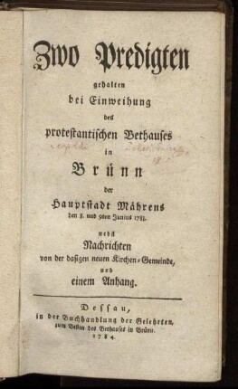 Zwo Predigten gehalten bei Einweihung des protestantischen Bethauses in Brünn der Hauptstadt Mährens den 8. und 9ten Junius 1783 : nebst Nachrichten von der dasigen neuen Kirchen-Gemeinde, und einem Anhang
