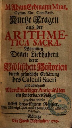 M. Adam Erdmann Miri, Gymn. Zitt. Con-Rect. Kurtze Fragen aus der Arithmetica Sacra : Worinnen Denen Liebhabern derer Biblischen Historien durch gründliche Erklärung Des Calculi Sacri und allerhand Merckwürdiger Antiquitäten ein sonderbares Licht gegeben wird, nebst beygefügtem Register