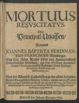 Mortuus Resuscitatus, Oder Principal-Ursachen/ Warumb Joannes Baptista Ferdinandus Franciscus Weinberger ... Aus der Römisch-Catholischen zu der allein seeligmachenden Evangelischen Religion/ welche er als ein anderer Saulus vorhero verfolgete/ nunmehro getreten ist/ ...