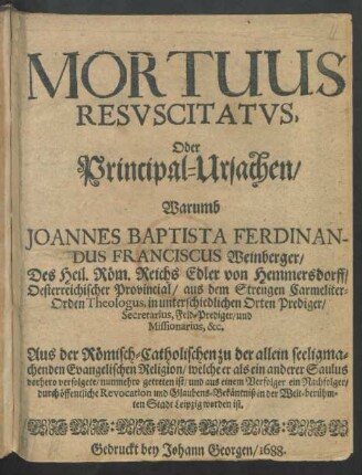Mortuus Resuscitatus, Oder Principal-Ursachen/ Warumb Joannes Baptista Ferdinandus Franciscus Weinberger ... Aus der Römisch-Catholischen zu der allein seeligmachenden Evangelischen Religion/ welche er als ein anderer Saulus vorhero verfolgete/ nunmehro getreten ist/ ...