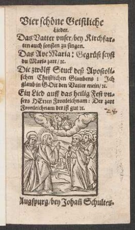 Vier schœne Geistliche || Lieder.|| Das Vatter vnser/ bey Kirchfar=||ten auch sonsten zu singen.|| Das Ave Maria: Gegruest seyst || du Maria zart/ [et]c.|| Die zwœlff Stuck deß Apostoli=||schen Christlichen Glaubens: Jch || glaub in GOtt den Vatter mein/ [et]c.|| Ein Lied auff das heilig Fest vn=||sers HErren Fronleichnam: Der zart || Fronleichnam der ist gut/ [et]c.||