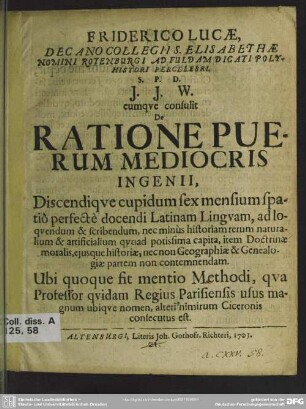 Friderico Lucae, Decano Collegii S. Elisabethae Nomini Rotenburgi Ad Fuldam Dicati Polyhistori Percelebri. S. P. D. I. I. W. cumque consulit De Ratione Puerum Mediocris Ingenii : Discendique cupidum sex mensium spatio perfecte docendi Latinam Linguam ... Ubi quoque sit mentio Methodi, qua Professor quidam Regius Parisiensis usus magnum ubique nomen, alteri[us] nimirum Ciceronis consecutus est