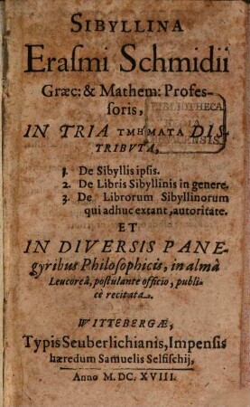 Sibyllina Erasmi Schmidii Graec: & Mathem: Professoris : In Tria Tmēmata Distributa, 1. De Sibyllis ipsis. 2. De Libris Sibyllinis in genere. 3. De Librorum Sibyllinorum qui adhuc extant, autoritate. Et In Diversis Panegyribus Philosophicis, in alma Leucorea, postulante officio, publice recitata