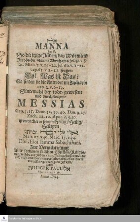 Manah Manna : das ist/ So die itzige Jüden/ das Würmlein Jacobs/ der Saame Abrahams/ Jes. 41. v. 8-20. Mich. 7. v. 15-20 ... fragen: Ey! Was ist Das? So finden sie die Antwort im Zacharia cap. 2. v. 6-13. Sintemahl der todt-gewesene und durchstochene Messias Gen. 3, 15. Deut. 32, 39. 40. ... ist erwachet in seinem Heilig/ Heilig, Heiligen ... Eloi, Eloi lamma Sabachthani, Zur Vernichtigung Aller sothanen falschen Christen/ Religionen/ welche die Jüden 1600. Jahr gehasset...