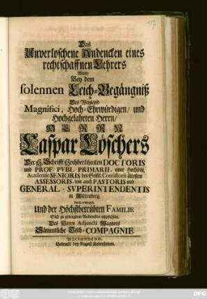 Das Unverloschene Andencken eines rechtschaffnen Lehrers Wolte Bey dem solennen Leich-Begängniß Des Weyland Magnifici ... Herrn Caspar Löschers Der H. Schrifft Hochberühmten Doctoris und Prof. Pvbl. Primarii, einer Hochlöbl. Academie Senioris ... kurtz erwegen, und der Höchstbetrübten Familie Sich zu geneigtem Andencken empfehlen. Des Herrn Adjuncti Wagners Sämmtliche Tisch-Compagnie