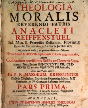 Theologia Moralis Reverendi Patris Anacleti Reiffenstuel Ord. Min. S. Francisci Reformat. Provinciae Bavariae Excustodis, ac Lectoris Jubilati &c., Pars Prima. Cui præmittitur Introductio, & succincta declaratio Propositionum in materia Morali damnatarum