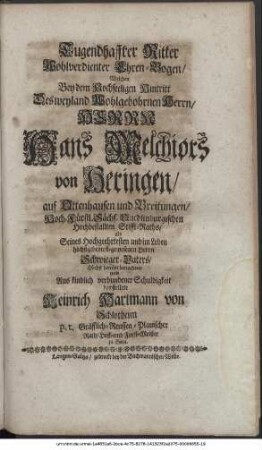 Tugendhaffter Ritter Wohlverdienter Ehren-Bogen, Welchen Bey dem Hochseeligen Hintritt Des weyland Wohlgebohrnen Herrn, Herrn Hans Melchiors von Heringen, auf Ottenhausen und Breitungen, Hoch-Fürstl. Sächs. Quedlinburgischen Hochbestallten Stiffts-Raths, als Seines Hochgeehrtesten und im Leben höchstgeliebtestgewesenen Herrn Schwieger-Vaters, Höchst betrübt betrachtete und Aus kindlich verbundener Schuldigkeit darstellete Heinrich Hartmann von Schlotheim p. t. Gräfflich-Reussen-Plauischer Rath, Hoff- und Forst-Meister zu Gera.