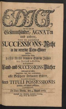 Edict, daß alle und jede Gesammthänder, Agnaten und andere, denen ein gegründetes Succesions-Recht in die vererbte Lehn-Güter zustehet, gehalten seyn sollen, dieses Recht binnen Einem Jahre bey Verlust desselben, in die geordnete Land- und Successions-Bücher eintragen zu lassen : Imgleichen, daß, und welchergestalt, alle Besitzere sothaner Güter, die geordnete Eintragung ihres Tituli Possessionis genauer, als bishero geschehen, zu beobachten haben ; De Dato Berlin, den 4. August 1763