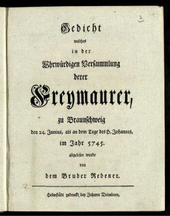Gedicht welches in der Ehrwürdigen Versammlung derer Freymaurer, zu Braunschweig den 24 Junius, als an dem Tage des H. Johannes, im Jahr 5745. [d.i. 1745] abgelesen wurde von dem Bruder Redener.