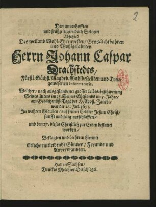 Den unverhofften und frühzeitigen/ doch Seligen Abschied Des ... Herrn Johann Caspar Drachstedts/ Fürstl. Sächß. Magdeb. Wohlbestellten und Treugewesenen Informatoris : Welcher ... Seines Alters im 35. Seines Ehstands im 5. Jahre/ am ... 25. Jul. 1671. ... sanfft und selig entschlaffen/ und den 27. dieses Christlich zur Erden bestattet worden/ Beklagten und beehrten hiermit Etliche mitleidende Gönner/ Freunde und Anverwandten