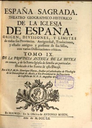 España Sagrada : Theatro Geographico-Historico De La Iglesia De España. Origen, Divisiones, Y Limites De Todas Sus Provincias. Antiguedad, Traslaciones, y estado antiguo, y presente de sus Sillas, con varias Dissertaciones criticas, 9. De La Provincia Antigua De La Betica en comun, y de la Santa Iglesia de Sevilla en particular. Dedicado à los Santos de esta Diecesi