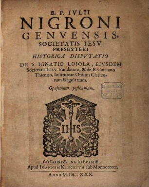 R. P. Nigroni Genvensis, Societatis Iesv Presbyteri, Historica Dispvtatio De S. Ignatio Loiola, Eivsdem Societatis Iesv Fundatore, & de B. Caietano Thienaeo, Institutore Ordinis Clericorum Regularium