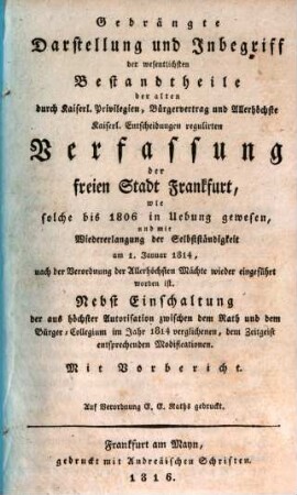 Gedrängte Darstellung und Inbegriff der wesentlichsten Bestandtheile der alten durch kaiserl. Privilegien, Bürgervertrag und allerhöchste kaiserl. Entscheidungen regulirten Verfassung der freien Stadt Frankfurt, wie solche bis 1806 in Übung gewesen, und mit Wiedererlangung der Selbstständigkeit am 1. Januar 1814, nach der Verordnung der allerhöchsten Mächte wieder eingeführt worden ist : nebst Einschaltung der aus höchster Autorisation zwischen dem Rath und dem Bürger-Collegium im Jahr 1814 verglichenen, dem Zeitgeist entsprechenden Modificationen ; mit Vorbericht