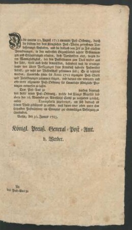 Da die unterm 10. August 1712 emanirte Post-Ordnung, durch die seitdem bey dem Königlichen Post-Wesen getroffenen Verbesserungs-Anstalten, und die deshalb von Zeit zu Zeit erlassene Verordnungen, in den mehresten Gegenständen nähere Bestimmungen und Erläuterungen erhalten ... So ist resolvirt worden ...eine erneuerte und erweiterte allgemeine Post-Ordnung für sämmtliche Königliche Provinzien entwerfen zu lassen. Dem Post-Amt zu werden demnach von dieser neuen Post-Ordnung ... anbey Exemplaria zugefertiget ... Berlin, den 30. Januar 1783