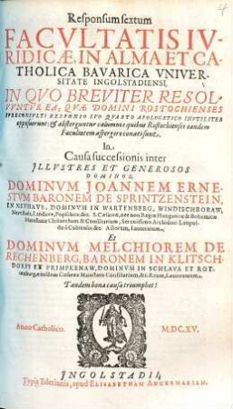 Responsum sextum facultatis iuridicae, in alma et catholica Bavarica Universitate Ingolstadiensi ... in causa successionis inter ... Joannem Ernestum Baronum de Sprintzenstein ... et Melchiorem de Rechenberg, Baronem in Klitschdorff et Primpkenaw ...