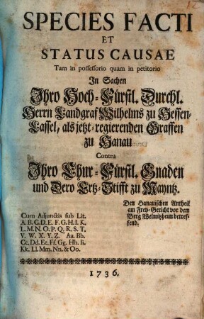 Species Facti Et Status Causae Tam in possessorio quam in petitorio In Sachen Ihro Hoch-Fürstl. Durchl. Herrn Landgraf Wilhelms zu Hessen-Cassel, als jetzt-regierenden Graffen zu Hanau Contra Ihro Chur-Fürstl. Gnaden und Dero Ertz-Stifft zu Mayntz. Den Hanauischen Antheil am Frey-Gericht vor dem Berg Welmitzheim betreffend : Cum Adjunctis sub. Lit. A. B. C. ... & Oo
