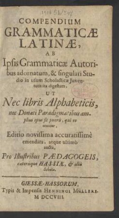 Compendium Grammaticæ Latinæ : Ab Ipsis Grammaticæ Autoribus adornatum, & singulari Studio in usum Scholasticæ Iuventutis ita digestum, Ut Nec libris Alphabeticis, nec Donati Paradigmatibus amplius opus sit pueris, qui eo utuntur, Editio novissima accuratissimè emendata, atque ultimò aucta, Pro Illustribus Pædagogeis, cæterisque Hassiæ, & aliis Scholis