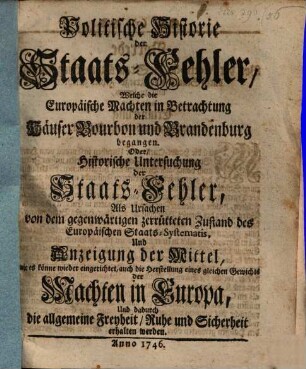 Politische Historie der Staats-Fehler, Welche die Europäische Machten in Betrachtung der Häuser Bourbon und Brandenburg begangen. Oder historische Untersuchung der Staats-Fehler, Als Ursachen von dem gegenwärtigen zerrütteten Zustand des Europäischen Staats-Systematis, Und Anzeige der Mittel, wie es könne wieder eingerichtet werden, auch die Herstellung eines gleichen Gewichtes der Machten in Europa, Und dadurch die allgemeine Freyheit, Ruhe und Sicherheot erhalten werden