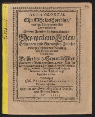 Hora Mortis. Christliche Leichpredigt/ von dem letzten ungewissen TodesStündlein : Bey dem Adelichen Leichenbegängnüs/ Des weiland Edlen/ Gestrengen und Ehrenvesten Juncker George Caspars von Minckwitz ... Welcher den 8. Septemb: Altes Calenders ... zu Dreßden in Gott verschieden/ und folgendts den 6/16. Octobr: Adelichem brauch nach/ zu Lindenaw in sein Ruhebettlein ist beygesetzet worden