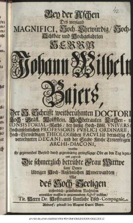 Bey der Aschen Des weyland Magnifici, Hoch-Ehrwürdig/ Hoch-Achtbar und Hochgelahrten Herrn Johann Wilhelm Bajers, Der H. Schrifft weitberühmten Doctori Hoch-Gräfl. Wolffstein. Hochbetrauten Kirchen- und Consitorial-Raths/ bey hiesig Hoch-Löbl. Vniversität Hochansehnlichen Professoris Pvblici Ordinarii, Hoch-Ehrwürdigen Theologischen Facvltät dermahlig Hochverordneten Decani, und der Stadt-Kirche Treueyfrigen Archi-Diaconi, wollte ihr geziemendes Beyleid durch gegenwärtig geringfügige Ode an den Tag legen/ und zugleich Die schmerzlich betrübte Frau Wittwe samt Denen Ubrigen Hoch-Ansehnlichen Anverwandten Mit des Hoch-Seeligen unsterblich-grünendem Nachruhm etwelcher massen in geziemendem Respect trösten/ Tit. Herrn Dr. Hoffmanns sämtliche Tisch-Compagnie.