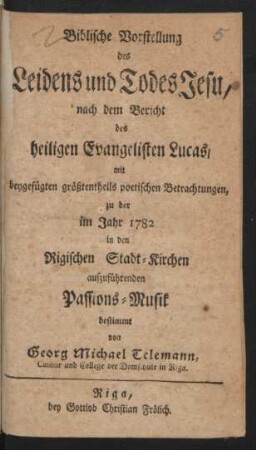 Biblische Vorstellung des Leidens und Todes Jesu : nach dem Bericht des heiligen Evangelisten Lucas, mit beygefügten größtentheils poetischen Betrachtungen, zu der im Jahr 1782 in den Rigischen Stadt-Kirchen aufzuführenden Passions-Musik bestimmt