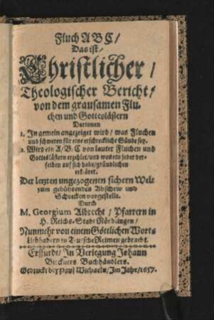 Fluch ABC/ Das ist/ Christlicher/ Theologischer Bericht/ von dem grausamen Fluchen und Gotteslästern : Darinnen 1. In gemein angezeiget wird/ was Fluchen und schweren für eine erschreckliche Sünde sey. 2. Wird ein A/ B/ C von lauter Fluchen und Gotteslästern erzehlet/ und was ein jeder derselben auf sich habe/ gründlichen erkläret ; Nunmehr von einem Göttlichen Worts Liebhabern in Teutsche Reimen gebracht